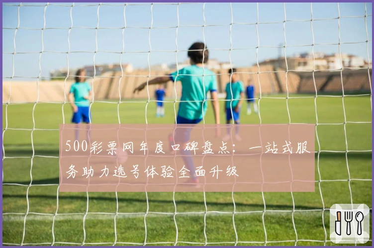 500彩票网年度口碑盘点：一站式服务助力选号体验全面升级