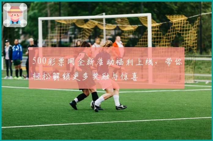 500彩票网全新活动福利上线，带你轻松解锁更多奖励与惊喜
