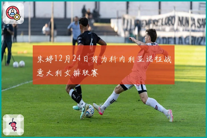 朱婷12月24日将为科内利亚诺征战意大利女排联赛