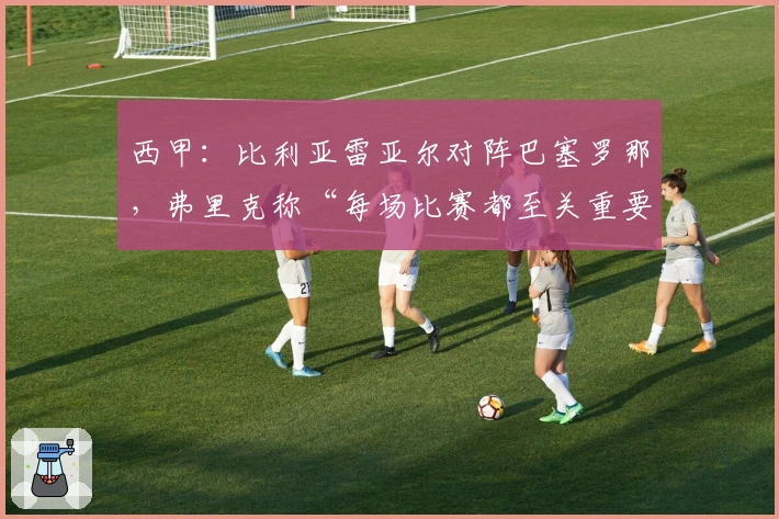 西甲：比利亚雷亚尔对阵巴塞罗那，弗里克称“每场比赛都至关重要”