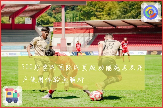 500彩票网国际网页版功能亮点及用户使用体验全解析