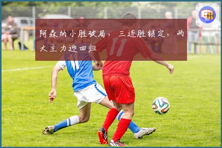 阿森纳小胜破局，三连胜锁定，两大主力迎回归