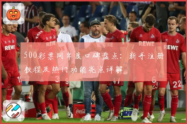 500彩票网年度口碑盘点：新手注册教程及热门功能亮点详解