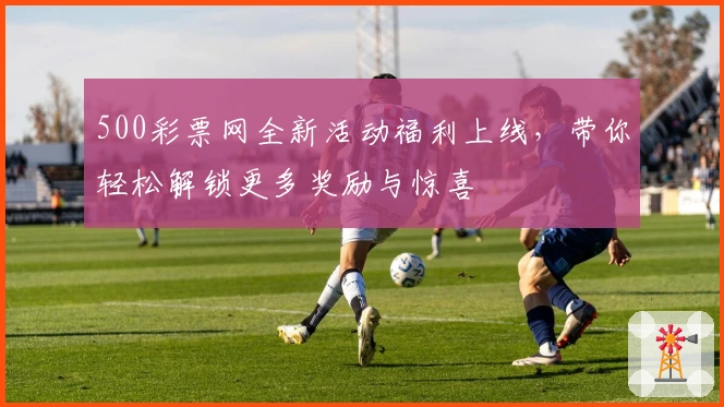 500彩票网全新活动福利上线，带你轻松解锁更多奖励与惊喜