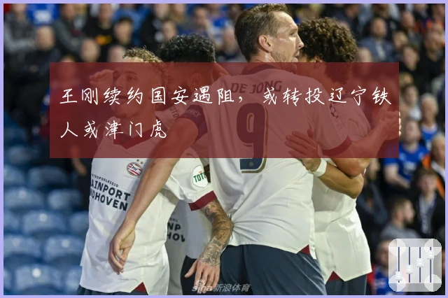 王刚续约国安遇阻，或转投辽宁铁人或津门虎