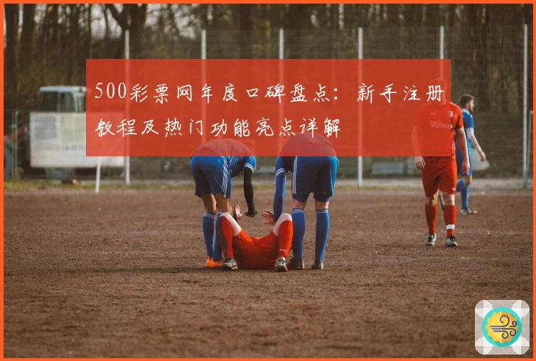 500彩票网年度口碑盘点：新手注册教程及热门功能亮点详解