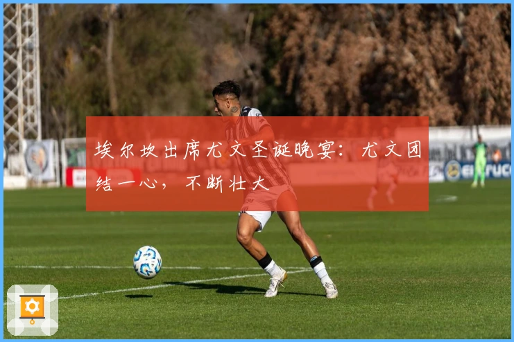 埃尔坎出席尤文圣诞晚宴：尤文团结一心，不断壮大