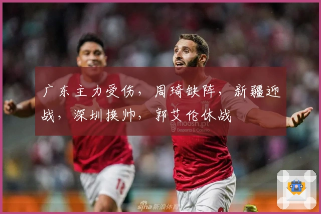 广东主力受伤，周琦缺阵，新疆迎战，深圳换帅，郭艾伦休战
