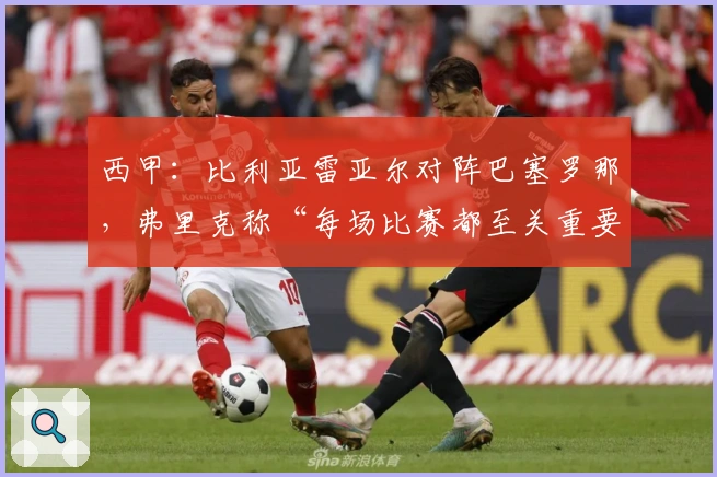 西甲：比利亚雷亚尔对阵巴塞罗那，弗里克称“每场比赛都至关重要”