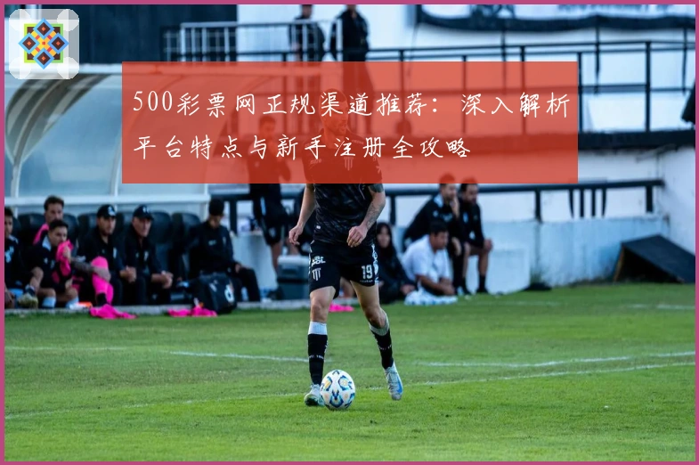 500彩票网正规渠道推荐:深入解析平台特点与新手注册全攻略