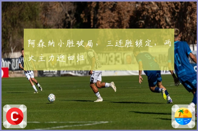 阿森纳小胜破局，三连胜锁定，两大主力迎回归